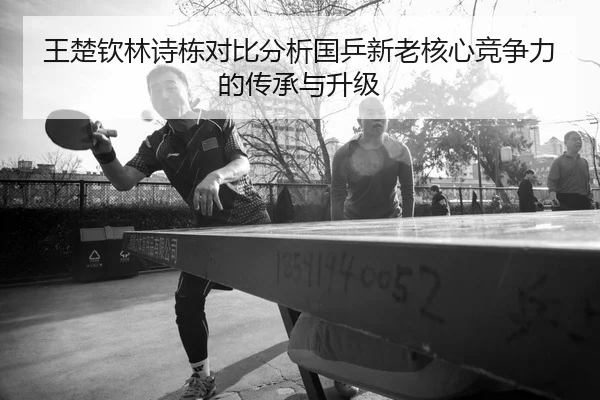 王楚钦林诗栋对比分析国乒新老核心竞争力的传承与升级