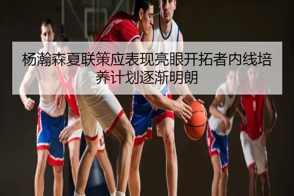 杨瀚森夏联策应表现亮眼开拓者内线培养计划逐渐明朗