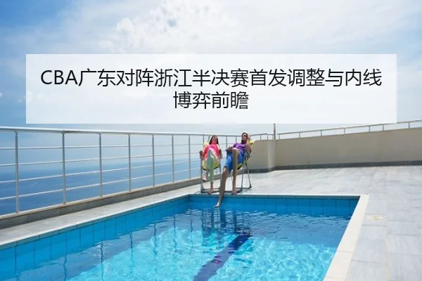 CBA广东对阵浙江半决赛首发调整与内线博弈前瞻