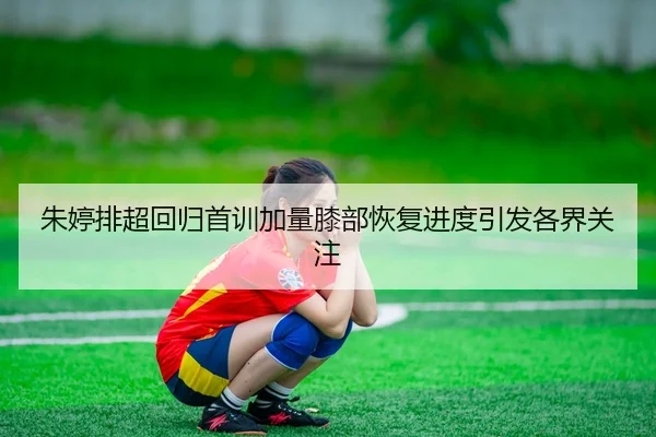 朱婷排超回归首训加量膝部恢复进度引发各界关注