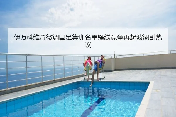 伊万科维奇微调国足集训名单锋线竞争再起波澜引热议