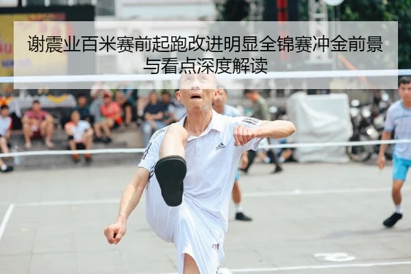 谢震业百米赛前起跑改进明显全锦赛冲金前景与看点深度解读