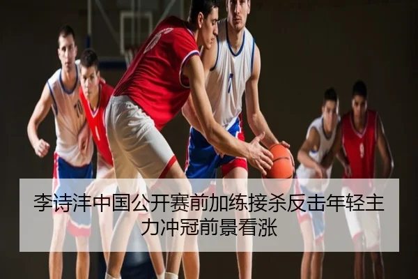 李诗沣中国公开赛前加练接杀反击年轻主力冲冠前景看涨